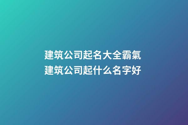 建筑公司起名大全霸氣 建筑公司起什么名字好